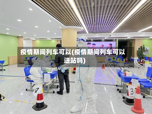 疫情期间列车可以(疫情期间列车可以进站吗)