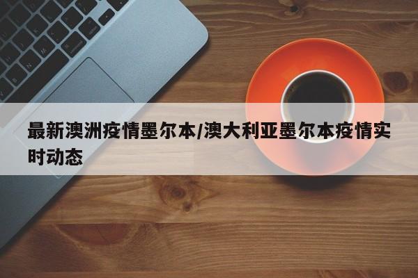 最新澳洲疫情墨尔本/澳大利亚墨尔本疫情实时动态