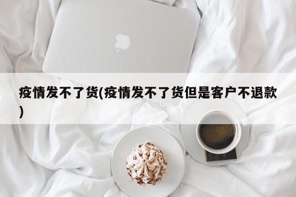 疫情发不了货(疫情发不了货但是客户不退款)